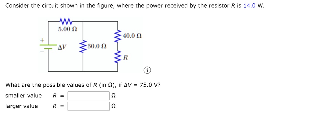 Consider the circuit shown in the figure, where the power received by the resistor R is 14.0 W.
5.00 ?
?V
30.0 ?
40.0 ?
R
What are the possible values of R (in ?), if ?V = 75.0 V?
smaller value R = ?
larger value R = ?