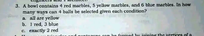 3. A bowl contains 4 red marbles, 5 yellow marbles, and 6 blue marbles. In how
many ways can 4 balls be selected given each condition?
a. all are yellow
b. 1 red, 3 blue
c. exactly 2 red