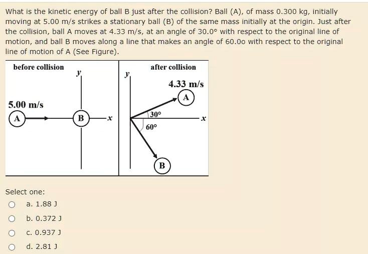 What is the kinetic energy of ball B just after the collision? Ball (A), of mass 0.300 kg, initially moving at 5.00 m/s strikes a stationary ball (B) of the same mass initially at the origin. Just after the collision, ball A moves at 4.33 m/s, at an angle of 30.0° with respect to the original line of motion, and ball B moves along a line that makes an angle of 60.00° with respect to the original line of motion of A (See Figure).
before collision
after collision
5.00 m/s
4.33 m/s
30°
60°
Select one:
a. 1.88 J
b. 0.372 J
c. 0.937 J
d. 2.81 J