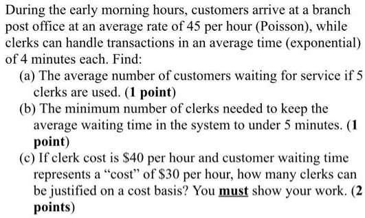 During the early morning hours, customers arrive at a branch post office at an average rate of 45 per hour (Poisson), while clerks can handle transactions in an average time (exponential) of 4 minutes each. Find:
(a) The average number of customers waiting for service if 5 clerks are used.
(b) The minimum number of clerks needed to keep the average waiting time in the system to under 5 minutes.
(c) If clerk cost is 40 per hour and customer waiting time represents a "cost" of30 per hour, how many clerks can be justified on a cost basis? You must show your work.