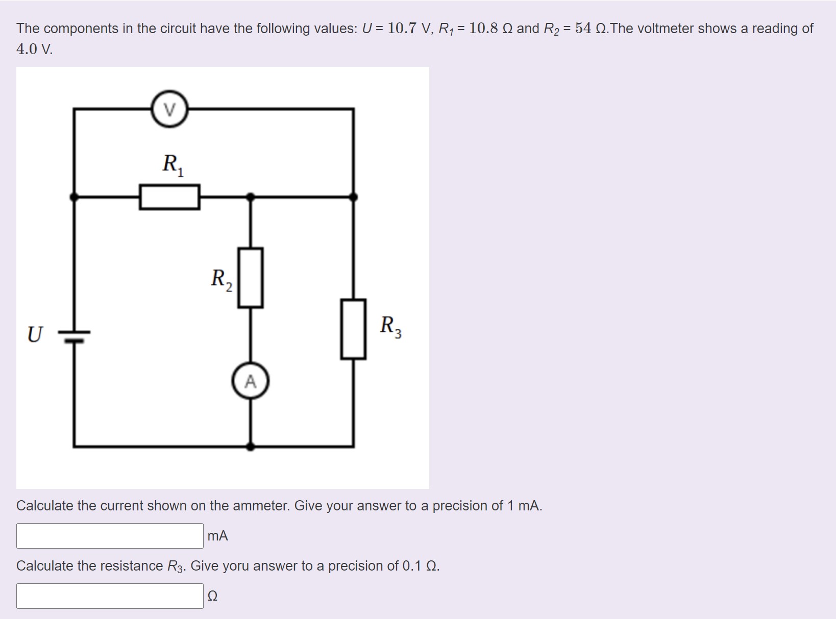 The components in the circuit have the following values: U = 10.7 V, R1 = 10.8 ? and R2 = 54 ?. The voltmeter shows a reading of 4.0 V.
Calculate the current shown on the ammeter. Give your answer to a precision of 1 mA.
mA
Calculate the resistance R3. Give yoru answer to a precision of 0.1 ?.
?