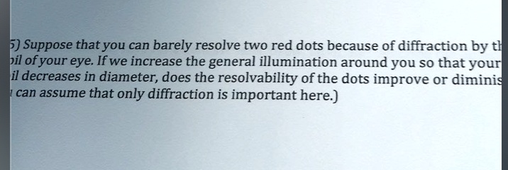Suppose that you can barely resolve two red dots because of diffraction by the pupil of your eye. If we increase the general illumination around you so that your pupil decreases in diameter, does the resolvability of the dots improve or diminish? (You can assume that only diffraction is important here.)