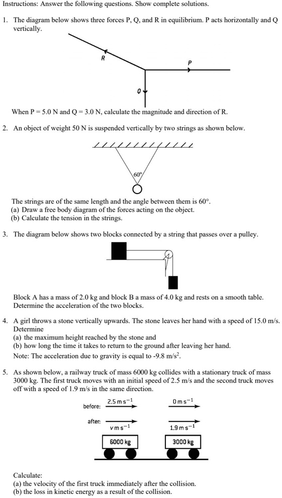 Instructions: Answer the following questions. Show complete solutions.

1. The diagram below shows three forces P, Q, and R in equilibrium. P acts horizontally and Q vertically.

When P = 5.0 N and Q = 3.0 N, calculate the magnitude and direction of R.

2. An object of weight 50 N is suspended vertically by two strings as shown below.

The strings are of the same length and the angle between them is 60°.
(a) Draw a free body diagram of the forces acting on the object.
(b) Calculate the tension in the strings.

3. The diagram below shows two blocks connected by a string that passes over a pulley.

Block A has a mass of 2.0 kg and block B a mass of 4.0 kg and rests on a smooth table.
Determine the acceleration of the two blocks.

4. A girl throws a stone vertically upwards. The stone leaves her hand with a speed of 15.0 m/s.
Determine
(a) the maximum height reached by the stone and
(b) how long the time it takes to return to the ground after leaving her hand.
Note: The acceleration due to gravity is equal to -9.8 m/s².

5. As shown below, a railway truck of mass 6000 kg collides with a stationary truck of mass 3000 kg. The first truck moves with an initial speed of 2.5 m/s and the second truck moves off with a speed of 1.9 m/s in the same direction.

Calculate:
(a) the velocity of the first truck immediately after the collision.
(b) the loss in kinetic energy as a result of the collision.