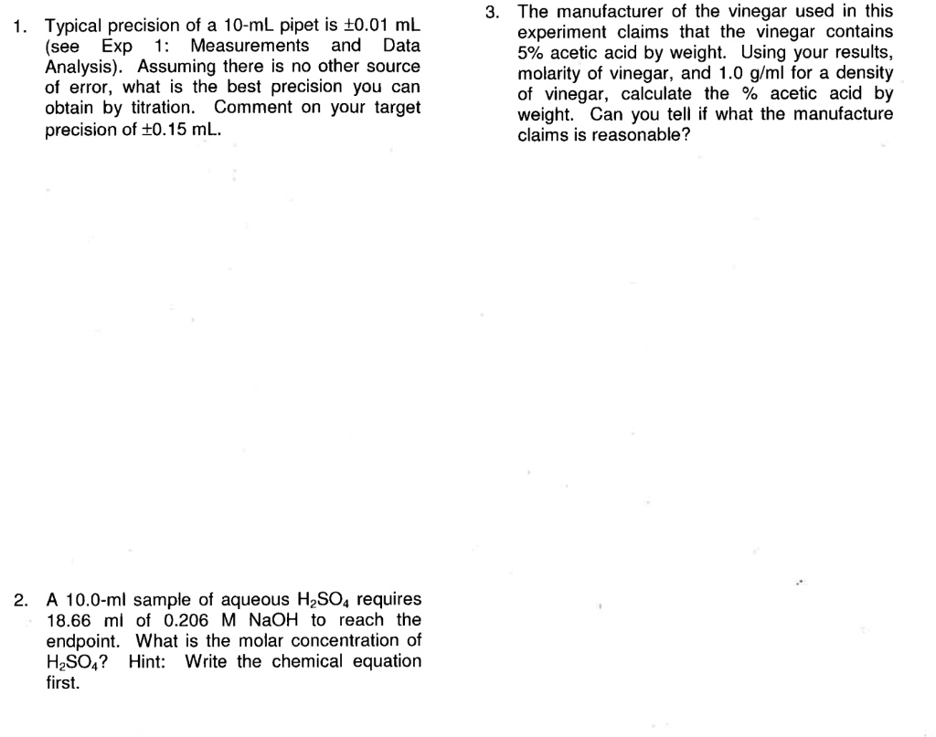 1. Typical precision of a 10-mL pipet is ±0.01 mL (see Exp 1: Measurements and Data Analysis). Assuming there is no other source of error, what is the best precision you can obtain by titration. Comment on your target precision of ±0.15 mL.

2. A 10.0-ml sample of aqueous H2SO4 requires 18.66 ml of 0.206 M NaOH to reach the endpoint. What is the molar concentration of H2SO4? Hint: Write the chemical equation first.

3. The manufacturer of the vinegar used in this experiment claims that the vinegar contains 5% acetic acid by weight. Using your results, molarity of vinegar, and 1.0 g/ml for a density of vinegar, calculate the % acetic acid by weight. Can you tell if what the manufacture claims is reasonable?