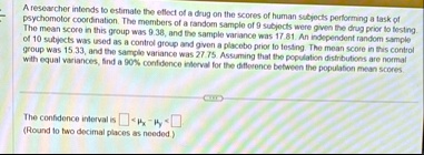 a researcher intends to estimate the eflect of a drug on the scores of human subjects performing a task of psychomotor coordination the members of a fandom sample of 9 subjects were given th 56684