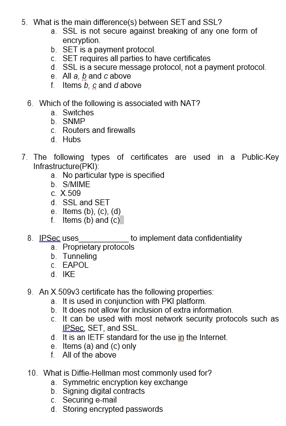 5. What is the main difference(s) between SET and SSL?
a. SSL is not secure against breaking of any one form of
encryption.
b. SET is a payment protocol.
c. SET requires all parties to have certificates
d. SSL is a secure message protocol, not a payment protocol.
e. All a, b and c above
f. Items b, c and d above
6. Which of the following is associated with NAT?
a. Switches
b. SNMP
c. Routers and firewalls
d. Hubs
7. The following types of certificates are used in a Public-Key
Infrastructure(PKI):
a. No particular type is specified
b. S/MIME
c. X.509
d. SSL and SET
e. Items (b), (c), (d)
f. Items (b) and (c)
8. IPSec uses  to implement data confidentiality
a. Proprietary protocols
b. Tunneling
c. EAPOL
d. IKE
9. An X.509v3 certificate has the following properties:
a. It is used in conjunction with PKI platform.
b. It does not allow for inclusion of extra information.
c. It can be used with most network security protocols such as
IPSec, SET, and SSL.
d. It is an IETF standard for the use in the Internet.
e. Items (a) and (c) only
f. All of the above
10. What is Diffie-Hellman most commonly used for?
a. Symmetric encryption key exchange
b. Signing digital contracts
c. Securing e-mail
d. Storing encrypted passwords