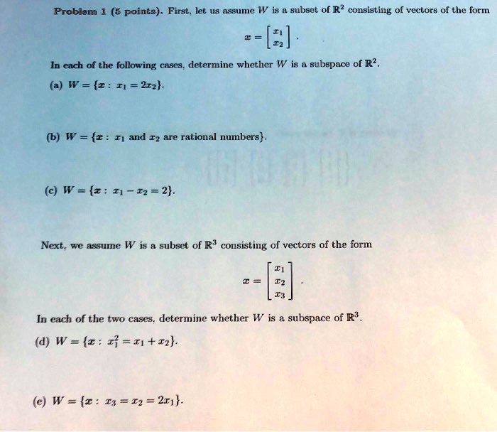Problem 1 (5 points). First, let us assume W is a subset of mathbbR^2 consisting of vectors of the form
eginbmatrix x12 endbmatrix.
In each of the following cases, determine whether W is a subspace of mathbbR^2.
(a) W = x: x1 = 2x2.
(b) W = x: x1 	ext and  x2 	ext are rational numbers.
(c) W = x: x1 - x2 = 2.
Next, we assume W is a subset of mathbbR^3 consisting of vectors of the form
x = eginbmatrix x123 endbmatrix.
In each of the two cases, determine whether W is a subspace of mathbbR^3.
(d) W = x: x3 = x1 + x2.
(e) W = x: x3 = x2 = 2x1.
