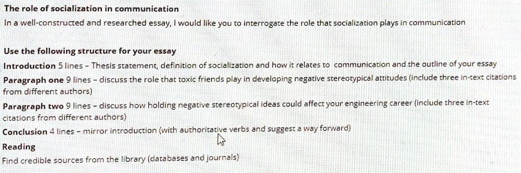 The role of socialization in communication
In a well-constructed and researched essay, I would like you to interrogate the role that socialization plays in communication
Use the following structure for your essay
Introduction 5 lines - Thesis statement, definition of socialization and how it relates to communication and the outline of your essay
Paragraph one 9 lines - discuss the role that toxic friends play in developing negative stereotypical attitudes (include three in-text citations
from different authors)
Paragraph two 9 lines - discuss how holding negative stereotypical ideas could affect your engineering career (include three in-text
citations from different authors)
Conclusion 4 lines - mirror introduction (with authoritative verbs and suggest a way forward)
Reading
Find credible sources from the library (databases and journals)