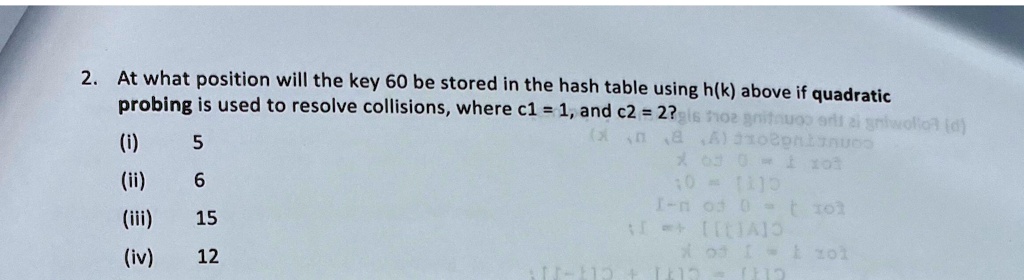2. At what position will the key 60 be stored in the hash table using h(k) above if quadratic
probing is used to resolve collisions, where c1 = 1, and c2 = 2?
(i) 5
(ii) 6
(iii) 15
(iv) 12