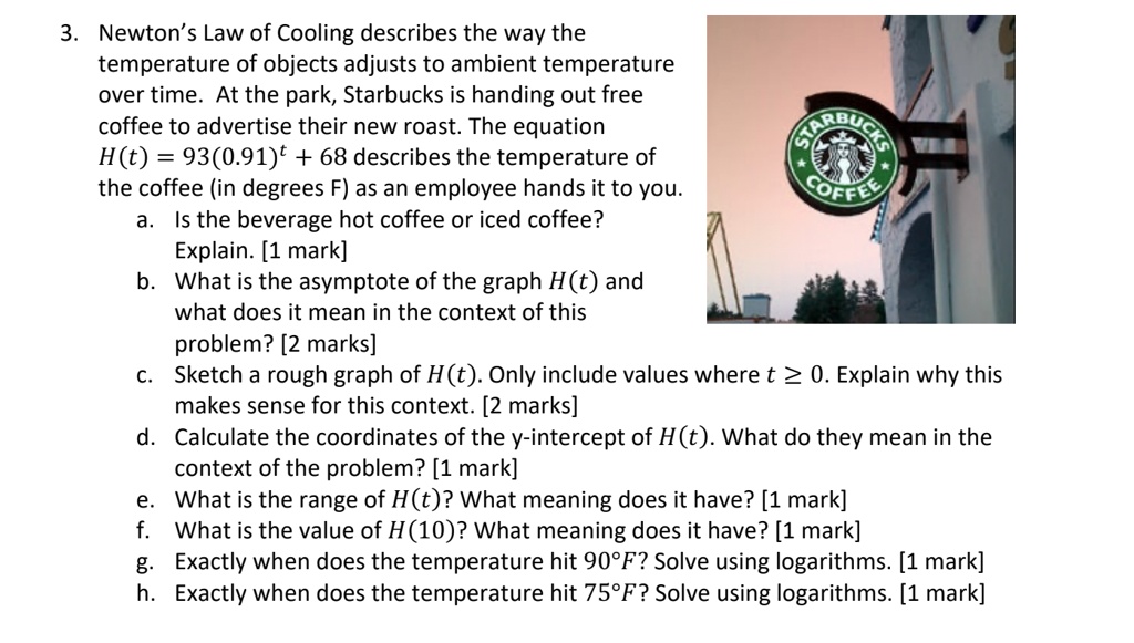 3. Newton's Law of Cooling describes the way the temperature of objects adjusts to ambient temperature over time. At the park, Starbucks is handing out free coffee to advertise their new roast. The equation H(t) = 93(0.91)^t + 68 describes the temperature of the coffee (in degrees F) as an employee hands it to you.
a. Is the beverage hot coffee or iced coffee? Explain. [1 mark]
b. What is the asymptote of the graph H(t) and what does it mean in the context of this problem? [2 marks]
c. Sketch a rough graph of H(t). Only include values where t ? 0. Explain why this makes sense for this context. [2 marks]
d. Calculate the coordinates of the y-intercept of H(t). What do they mean in the context of the problem? [1 mark]
e. What is the range of H(t)? What meaning does it have? [1 mark]
f. What is the value of H(10)? What meaning does it have? [1 mark]
g. Exactly when does the temperature hit 90°F? Solve using logarithms. [1 mark]
h. Exactly when does the temperature hit 75°F? Solve using logarithms. [1 mark]