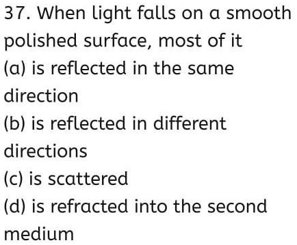 37. When light falls on a smooth
polished surface, most of it
(a) is reflected in the same
direction
(b) is reflected in different
directions
(c) is scattered
(d) is refracted into the second
medium