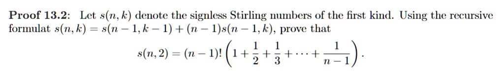 Proof 13.2: Let s(n, k) denote the signless Stirling numbers of the first kind. Using the recursive formula s(n, k) = s(n - 1, k - 1) + (n - 1)s(n - 1, k), prove that
s(n, 2) = (n - 1)! (1 + (1)/(2) + (1)/(3) + … + (1)/(n - 1)).