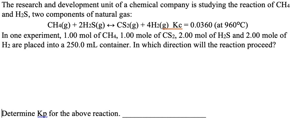 The research and development unit of a chemical company is studying the reaction of CH4 and H2S, two components of natural gas:
CH4(g) + 2H2S(g) ? CS2(g) + 4H2(g) Kc = 0.0360 (at 960°C)
In one experiment, 1.00 mol of CH4, 1.00 mole of CS2, 2.00 mol of H2S and 2.00 mole of H2 are placed into a 250.0 mL container. In which direction will the reaction proceed?
Determine Kp for the above reaction.