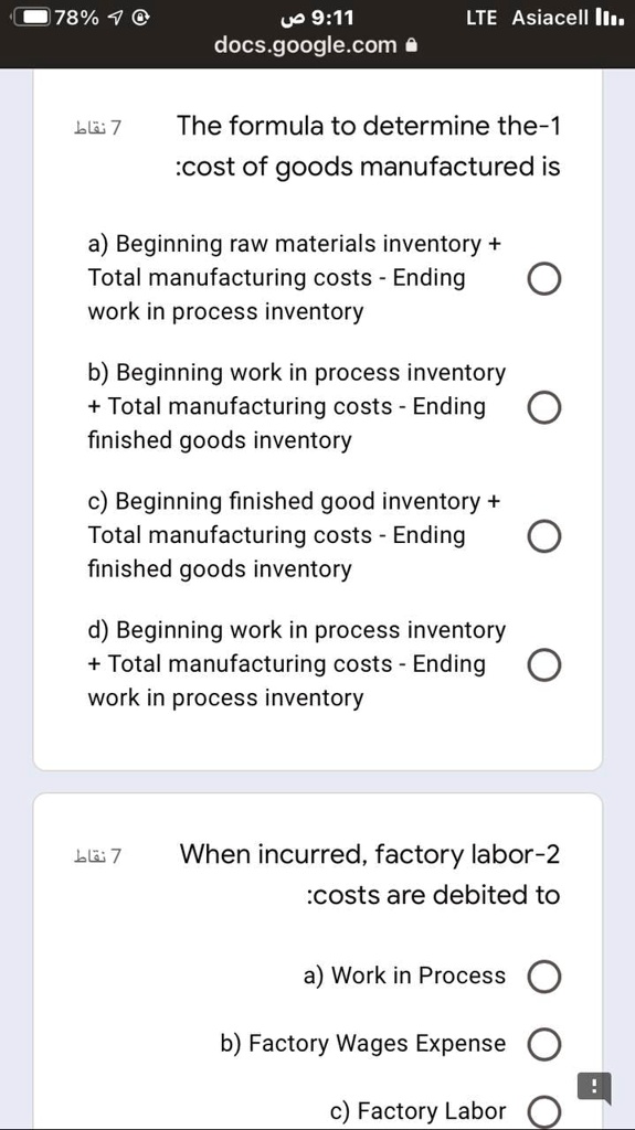 1- The formula to determine the cost of goods manufactured is:
a) Beginning raw materials inventory + Total manufacturing costs - Ending work in process inventory
b) Beginning work in process inventory + Total manufacturing costs - Ending finished goods inventory
c) Beginning finished good inventory + Total manufacturing costs - Ending finished goods inventory
d) Beginning work in process inventory + Total manufacturing costs - Ending work in process inventory

2- When incurred, factory labor costs are debited to:
a) Work in Process
b) Factory Wages Expense
c) Factory Labor