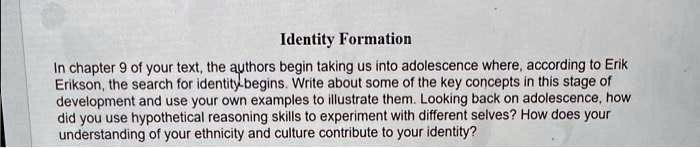 Identity Formation
In chapter 9 of your text, the authors begin taking us into adolescence where, according to Erik
Erikson, the search for identity begins. Write about some of the key concepts in this stage of
development and use your own examples to illustrate them. Looking back on adolescence, how
did you use hypothetical reasoning skills to experiment with different selves? How does your
understanding of your ethnicity and culture contribute to your identity?