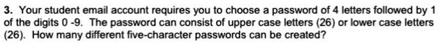3. Your student email account requires you to choose a password of 4 letters followed by 1 of the digits 0 -9. The password can consist of upper case letters (26) or lower case letters (26). How many different five-character passwords can be created?