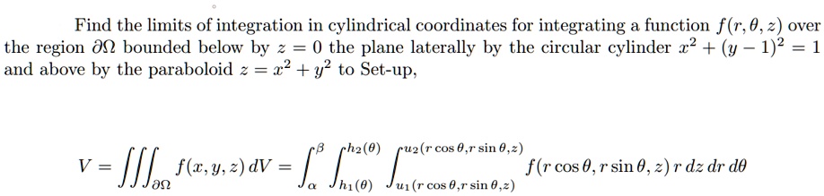 Find the limits of integration in cylindrical coordinates for integrating a function f(r, ?, z) over the region ?? bounded below by z = 0 the plane laterally by the circular cylinder x^2 + (y - 1)^2 = 1 and above by the paraboloid z = x^2 + y^2 to Set-up,

V = ??? f(x, y, z) dV = ??? ???(?)??(?) ???(r cos ?, r sin ?, z)??(r cos ?, r sin ?, z) f(r cos ?, r sin ?, z) r dz dr d?