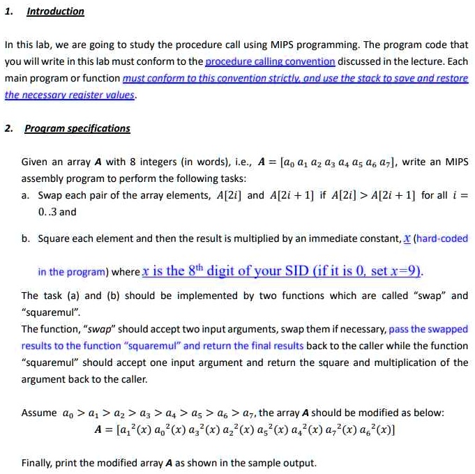 1. Introduction
In this lab, we are going to study the procedure call using MIPS programming. The program code that
you will write in this lab must conform to the procedure calling convention discussed in the lecture. Each
main program or function must conform to this convention strictly, and use the stack to save and restore
the necessary register values.
2. Program specifications
Given an array A with 8 integers (in words), i.e., A = [a0  a1  a2  a3  a4  a5  a6  a7], write an MIPS
assembly program to perform the following tasks:
a. Swap each pair of the array elements, A[2i] and A[2i+1] if A[2i] > A[2i+1] for all i =
0..3 and
b. Square each element and then the result is multiplied by an immediate constant, x (hard-coded
in the program) where x is the 8th digit of your SID (if it is 0, set x=9).
The task (a) and (b) should be implemented by two functions which are called s̈wapänd
s̈quaremul.̈
The function, s̈waps̈hould accept two input arguments, swap them if necessary, pass the swapped
results to the function s̈quaremuländ return the final results back to the caller while the function
s̈quaremuls̈hould accept one input argument and return the square and multiplication of the
argument back to the caller.
Assume a0 > a1 > a2 > a3 > a4 > a5 > a6 > a7, the array A should be modified as below:
A = [a1^2(x)  a0^2(x)  a3^2(x)  a2^2(x)  a5^2(x)  a4^2(x)  a7^2(x)  a6^2(x)]
Finally, print the modified array A as shown in the sample output.