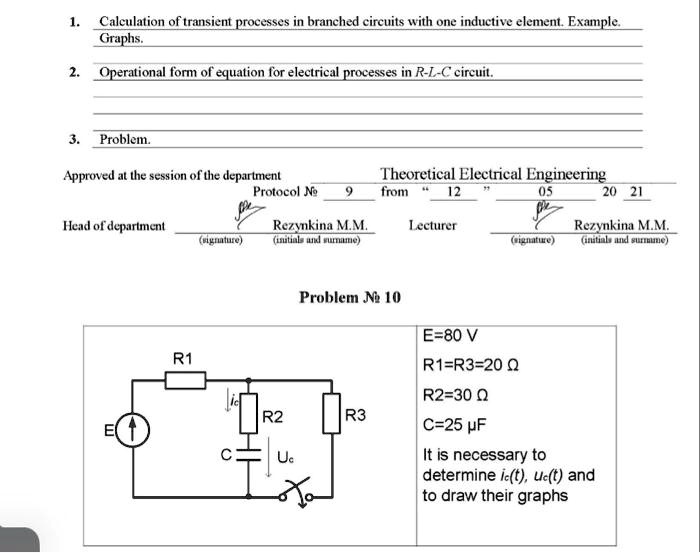 1. Calculation of transient processes in branched circuits with one inductive element. Example.
Graphs.
2. Operational form of equation for electrical processes in R-L-C circuit.
3. Problem.
Approved at the session of the department
Theoretical Electrical Engineering
Protocol ? 9
from " 12 "
Head of department
(signature)
Rezynkina M.M.
(initials and surname)
Lecturer
Problem ? 10
E=80 V
R1=R3=20 ?
R2=30 ?
C=25 µF
It is necessary to
determine ic(t), uc(t) and
to draw their graphs
05
20 21
(signature)
Rezynkina M.M.
(initials and surname)