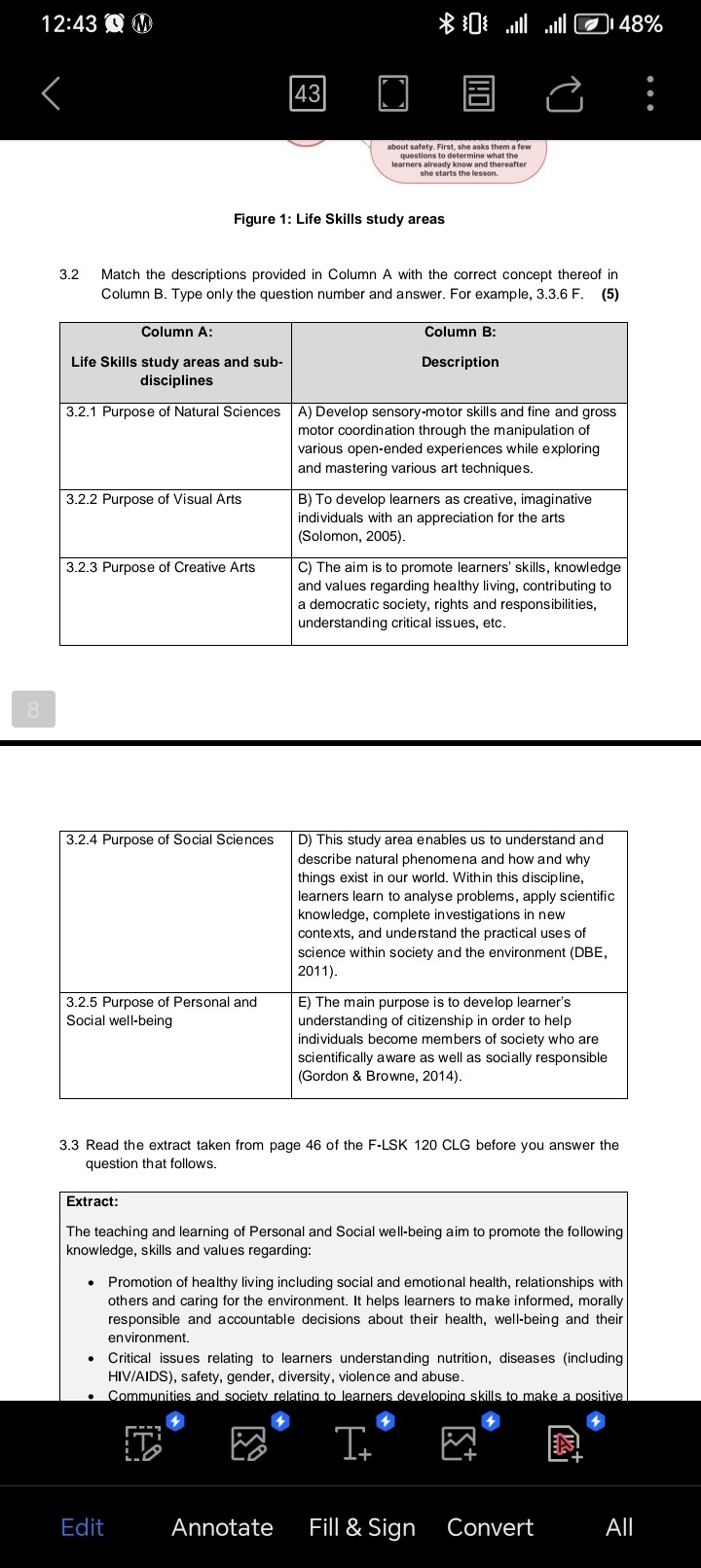 Figure 1: Life Skills study areas

3.2 Match the descriptions provided in Column A with the correct concept thereof in Column B. Type only the question number and answer. For example, 3.3.6 F. (5)

| Column A: Life Skills study areas and sub-disciplines | Column B: Description |
| :— | :— |
| 3.2.1 Purpose of Natural Sciences | A) Develop sensory-motor skills and fine and gross motor coordination through the manipulation of various open-ended experiences while exploring and mastering various art techniques. |
| 3.2.2 Purpose of Visual Arts | B) To develop learners as creative, imaginative individuals with an appreciation for the arts (Solomon, 2005). |
| 3.2.3 Purpose of Creative Arts | C) The aim is to promote learners' skills, knowledge and values regarding healthy living, contributing to a democratic society, rights and responsibilities, understanding critical issues, etc. |
| 3.2.4 Purpose of Social Sciences | D) This study area enables us to understand and describe natural phenomena and how and why things exist in our world. Within this discipline, learners learn to analyse problems, apply scientific knowledge, complete investigations in new contexts, and understand the practical uses of science within society and the environment (DBE, 2011). |
| 3.2.5 Purpose of Personal and Social well-being | E) The main purpose is to develop learner's understanding of citizenship in order to help individuals become members of society who are scientifically aware as well as socially responsible (Gordon     Browne, 2014). |

3.3 Read the extract taken from page 46 of the F-LSK 120 CLG before you answer the question that follows.

Extract:
The teaching and learning of Personal and Social well-being aim to promote the following knowledge, skills and values regarding:

* Promotion of healthy living including social and emotional health, relationships with others and caring for the environment. It helps learners to make informed, morally responsible and accountable decisions about their health, well-being and their environment.
* Critical issues relating to learners understanding nutrition, diseases (including HIV/AIDS), safety, gender, diversity, violence and abuse.
* Communities and society relating to learners developing skills to make a positive