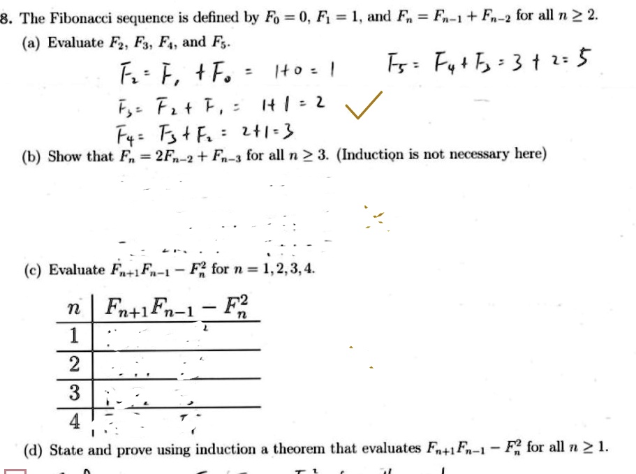 8. The Fibonacci sequence is defined by F0 = 0, F1 = 1, and Fn = Fn-1 + Fn-2 for all n ? 2.
(a) Evaluate F2, F3, F4, and F5.
F2 = F1 + F0 = 1 + 0 = 1
F3 = F2 + F1 = 1 + 1 = 2
F4 = F3 + F2 = 2 + 1 = 3
F5 = F4 + F3 = 3 + 2 = 5
(b) Show that Fn = 2Fn-2 + Fn-3 for all n ? 3. (Induction is not necessary here)
(c) Evaluate Fn+1Fn-1 - Fn^2 for n = 1, 2, 3, 4.
(d) State and prove using induction a theorem that evaluates Fn+1Fn-1 - Fn^2 for all n ? 1.