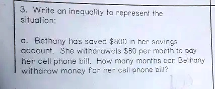 3. Write an inequality to represent the
situation:
a. Bethany has saved 800 in her savings
account. She withdrawals80 per month to pay
her cell phone bill. How many months can Bethany
withdraw money for her cell phone bill?