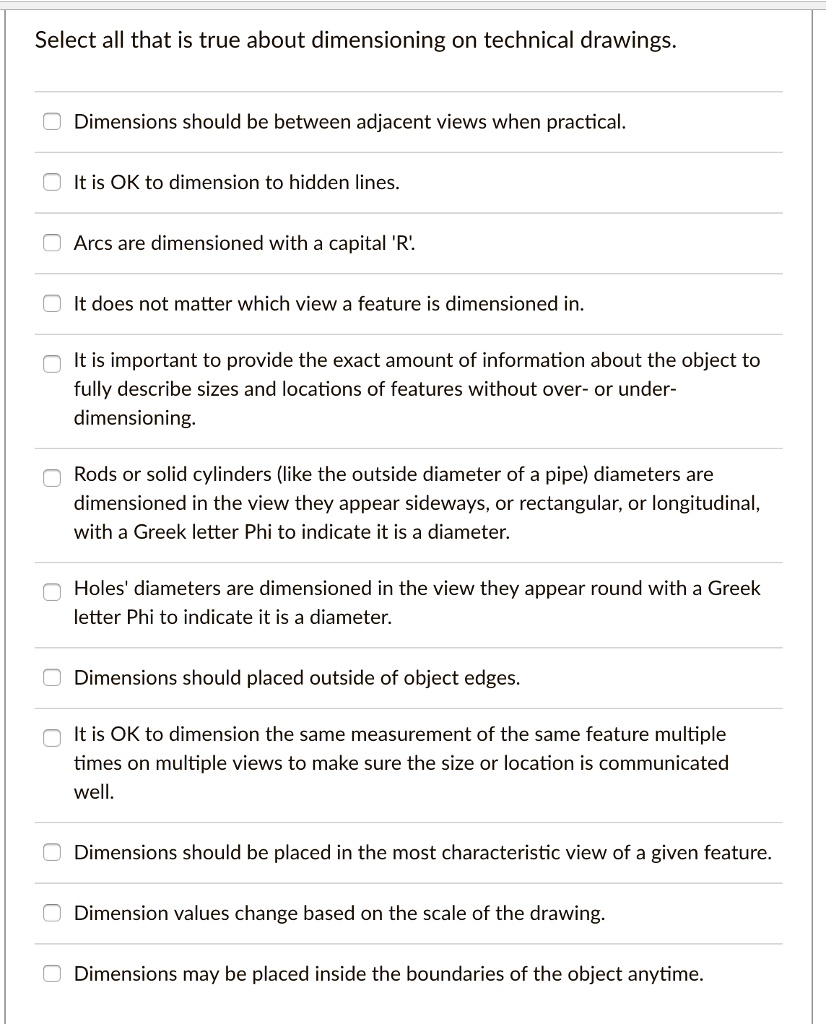 Select all that is true about dimensioning on technical drawings.
Dimensions should be between adjacent views when practical.
It is OK to dimension to hidden lines.
Arcs are dimensioned with a capital 'R'.
It does not matter which view a feature is dimensioned in.
It is important to provide the exact amount of information about the object to fully describe sizes and locations of features without over- or under-dimensioning.
Rods or solid cylinders (like the outside diameter of a pipe) diameters are dimensioned in the view they appear sideways, or rectangular, or longitudinal, with a Greek letter Phi to indicate it is a diameter.
Holes' diameters are dimensioned in the view they appear round with a Greek letter Phi to indicate it is a diameter.
Dimensions should placed outside of object edges.
It is OK to dimension the same measurement of the same feature multiple times on multiple views to make sure the size or location is communicated well.
Dimensions should be placed in the most characteristic view of a given feature.
Dimension values change based on the scale of the drawing.
Dimensions may be placed inside the boundaries of the object anytime.