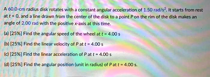 A 60.0-cm radius disk rotates with a constant angular acceleration of 1.50 rad/s². It starts from rest at t = 0, and a line drawn from the center of the disk to a point P on the rim of the disk makes an angle of 2.00 rad with the positive x-axis at this time.
(a) [25%] Find the angular speed of the wheel at t = 4.00 s
(b) [25%] Find the linear velocity of P at t = 4.00 s
(c) [25%] Find the linear acceleration of P at t = 4.00 s
(d) [25%] Find the angular position (unit in radius) of P at t = 4.00 s.