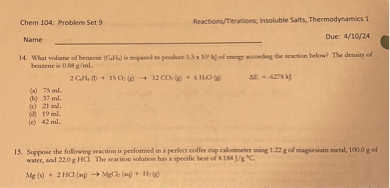 14. What volume of benzene (C6H6) is required to produce 1.5 x 10³ kJ of energy according the reaction below? The density of benzene is 0.88 g/mL.

2 C6H6 (l) + 15 O2 (g) ? 12 CO2 (g) + 6 H2O (g) ?E = -6278 kJ

(a) 75 mL
(b) 37 mL
(c) 21 mL
(d) 19 mL
(e) 42 mL

15. Suppose the following reaction is performed in a perfect coffee cup calorimeter using 1.22 g of magnesium metal, 100.0 g of water, and 22.0 g HCl. The reaction solution has a specific heat of 4.184 J/g °C.

Mg (s) + 2 HCl (aq) ? MgCl2 (aq) + H2 (g)
