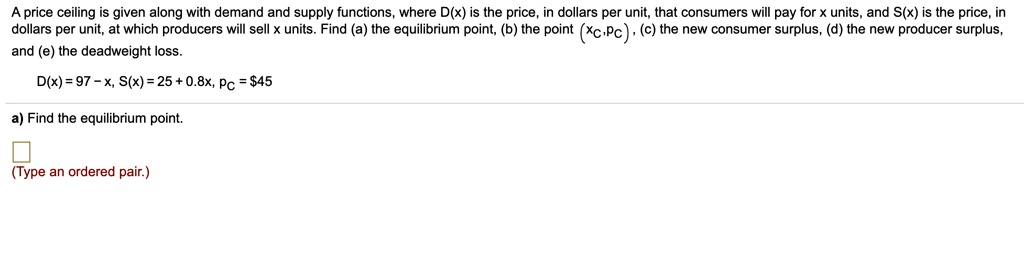 A price ceiling is given along with demand and supply functions, where D(x) is the price, in dollars per unit, that consumers will pay for x units, and S(x) is the price, in dollars per unit, at which producers will sell x units. Find (a) the equilibrium point, (b) the point (xc, pc), (c) the new consumer surplus, (d) the new producer surplus, and (e) the deadweight loss.
D(x) = 97 - x, S(x) = 25 + 0.8x, pc = 45
a) Find the equilibrium point.
(Type an ordered pair.)