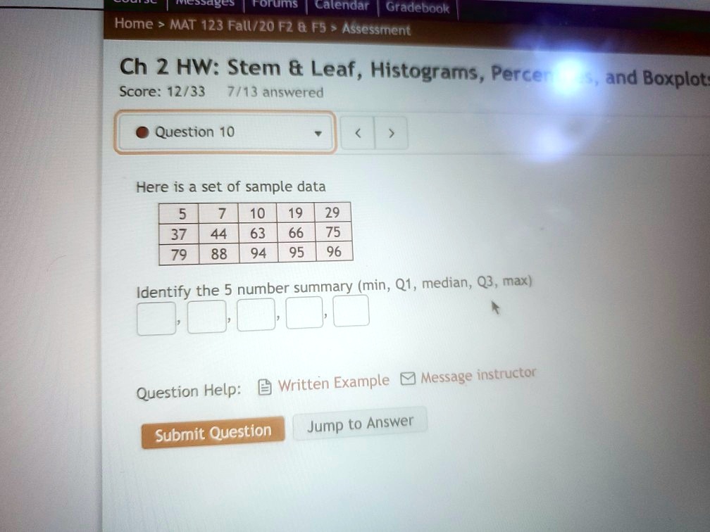Ch 2 HW: Stem     Leaf, Histograms, Percentiles, and Boxplots
Question 10
Here is a set of sample data
5 7 10 19 29
37 44 63 66 75
79 88 94 95 96
Identify the 5 number summary (min, Q1, median, Q3, max)