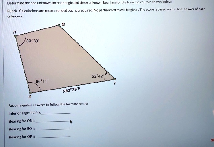Determine the one unknown interior angle and three unknown bearings for the traverse courses shown below.

Rubric: Calculations are recommended but not required. No partial credits will be given. The score is based on the final answer of each unknown.

R 89°38' Q
96°11' 52°42' P
O N83°39'E

Recommended answers to follow the formate below

Interior angle RQP is 
Bearing for OR is 
Bearing for RQ is 
Bearing for QP is 