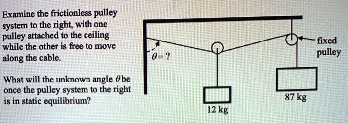 Examine the frictionless pulley system to the right, with one pulley attached to the ceiling while the other is free to move along the cable.

? = ?

fixed pulley

What will the unknown angle ? be once the pulley system to the right is in static equilibrium?

12 kg

87 kg