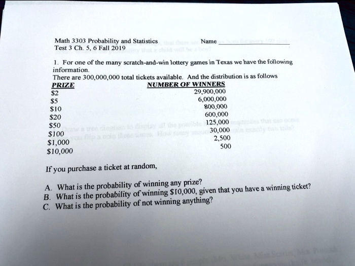 Math 3303 Probability and Statistics Name
Test 3 Ch. 5, 6 Fall 2019

1. For one of the many scratch-and-win lottery games in Texas we have the following information.
There are 300,000,000 total tickets available. And the distribution is as follows
PRIZE NUMBER OF WINNERS
2 29,900,0005 6,000,000
10 800,00020 600,000
50 125,000100 30,000
1,000 2,50010,000 500

If you purchase a ticket at random,

A. What is the probability of winning any prize?
B. What is the probability of winning 10,000, given that you have a winning ticket?
C. What is the probability of not winning anything?
