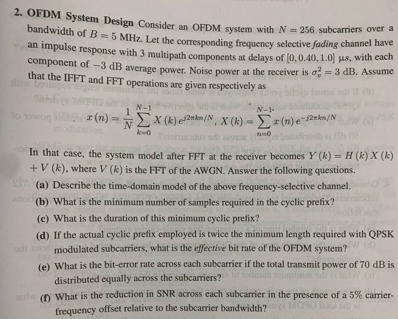 2. OFDM System Design Consider an OFDM system with N=256 subcarriers over a bandwidth of B=5 MHz. Let the corresponding frequency selective fading channel have an impulse response with 3 multipath components at delays of [0,0.40,1.0] μ s, with each component of -3  dB average power. Noise power at the receiver is σv^2=3  dB. Assume that the IFFT and FFT operations are given respectively as

    x(n)=(1)/(N)∑k=0^N-1 X(k) e^j 2 π k n / N, X(k)=∑n=0^N-1 x(n) e^-j 2 π k n / N


In that case, the system model after FFT at the receiver becomes Y(k)=H(k) X(k) +V(k), where V(k) is the FFT of the AWGN. Answer the following questions.
(a) Describe the time-domain model of the above frequency-selective channel.
(b) What is the minimum number of samples required in the cyclic prefix?
(c) What is the duration of this minimum cyclic prefix?
(d) If the actual cyclic prefix employed is twice the minimum length required with QPSK modulated subcarriers, what is the effective bit rate of the OFDM system?
(e) What is the bit-error rate across each subcarrier if the total transmit power of 70  dB is distributed equally across the subcarriers?
(f) What is the reduction in SNR across each subcarrier in the presence of a 5 % carrierfrequency offset relative to the subcarrier bandwidth?