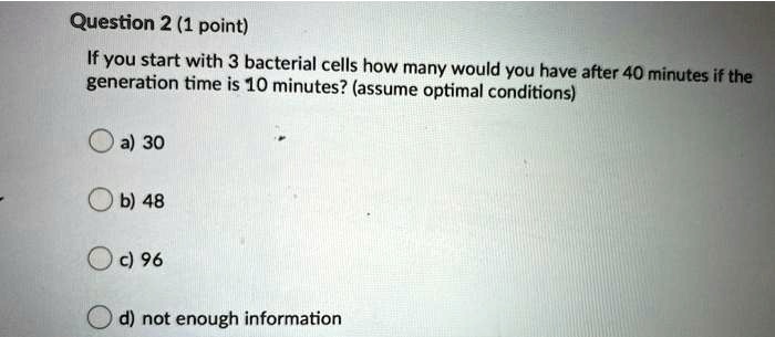 If you start with 3 bacterial cells how many would you have after 40 minutes if the generation time is 10 minutes? (assume optimal conditions)

a) 30
b) 48
c) 96
d) not enough information
