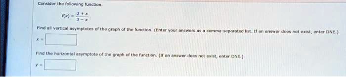 Consider the following function.
f(x) = (3+x)/(3-x)
Find all vertical asymptotes of the graph of the function. (Enter your answers as a comma-separated list. If an answer does not exist, enter DNE.)
Find the horizontal asymptote of the graph of the function. (If an answer does not exist, enter DNE.)
y =