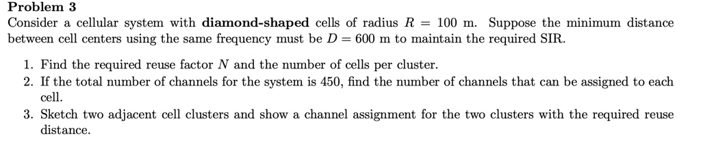 Problem 3
Consider a cellular system with diamond-shaped cells of radius R = 100 m. Suppose the minimum distance between cell centers using the same frequency must be D = 600 m to maintain the required SIR.

1. Find the required reuse factor N and the number of cells per cluster.
2. If the total number of channels for the system is 450, find the number of channels that can be assigned to each cell.
3. Sketch two adjacent cell clusters and show a channel assignment for the two clusters with the required reuse distance.