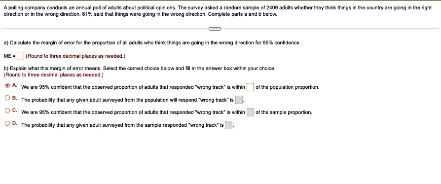 A polling company conducts an annual poll of adults about political opinions. The survey asked a random sample of 2409 adults whether they think things in the country are going in the right
direction or in the wrong direction. 61% said that things were going in the wrong direction. Complete parts a and b below.
a) Calculate the margin of error for the proportion of all adults who think things are going in the wrong direction for 95% confidence.
ME = (Round to three decimal places as needed.)
b) Explain what this margin of error means. Select the correct choice below and fill in the answer box within your choice.
(Round to three decimal places as needed.)
A. We are 95% confident that the observed proportion of adults that responded "wrong track" is within of the population proportion.
B. The probability that any given adult surveyed from the population will respond "wrong track" is .
C. We are 95% confident that the observed proportion of adults that responded "wrong track" is within of the sample proportion.
D. The probability that any given adult surveyed from the sample responded "wrong track" is .