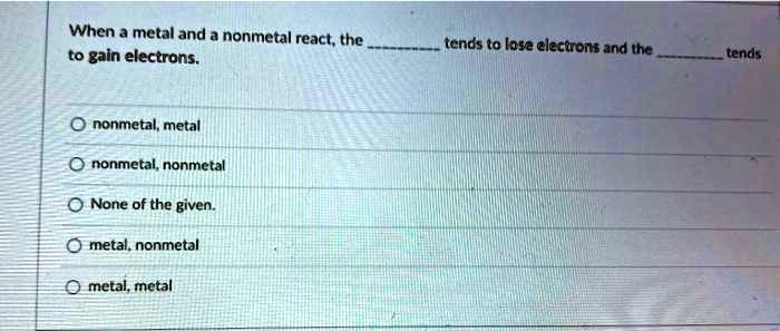 When a metal and a nonmetal react, the  tends to lose electrons and the  tends to gain electrons.  nonmetal, metal nonmetal, nonmetal None of the given. metal, nonmetal metal, metal