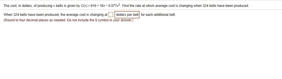 The cost, in dollars, of producing x belts is given by C(x) = 916 + 18x - 0.077x^2. Find the rate at which average cost is changing when 324 belts have been produced. When 324 belts have been produced, the average cost is changing at dollars per belt for each additional belt. (Round to four decimal places as needed. Do not include the symbol in your answer.)
