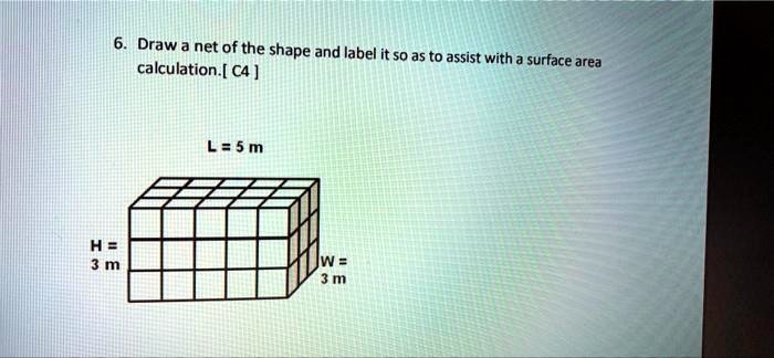 6. Draw a net of the shape and label it so as to assist with a surface area calculation. [C4]
L = 5 m
H = 
3 m
W = 
3 m