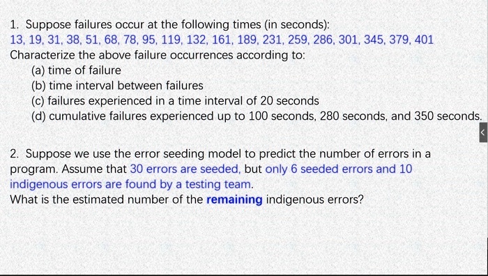 1. Suppose failures occur at the following times (in seconds):
13, 19, 31, 38, 51, 68, 78, 95, 119, 132, 161, 189, 231, 259, 286, 301, 345, 379, 401
Characterize the above failure occurrences according to:
(a) time of failure
(b) time interval between failures
(c) failures experienced in a time interval of 20 seconds
(d) cumulative failures experienced up to 100 seconds, 280 seconds, and 350 seconds.

2. Suppose we use the error seeding model to predict the number of errors in a program. Assume that 30 errors are seeded, but only 6 seeded errors and 10 indigenous errors are found by a testing team.
What is the estimated number of the remaining indigenous errors?