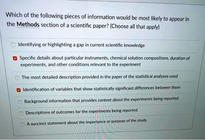 Which of the following pieces of information would be most likely to appear in the Methods section of a scientific paper? (Choose all that apply)
Identifying or highlighting a gap in current scientific knowledge
Specific details about particular instruments, chemical solution compositions, duration of experiments, and other conditions relevant to the experiment
The most detailed description provided in the paper of the statistical analyses used
Identification of variables that show statistically significant differences between them
Background information that provides context about the experiments being reported
Descriptions of outcomes for the experiments being reported
A succinct statement about the importance or purpose of the study