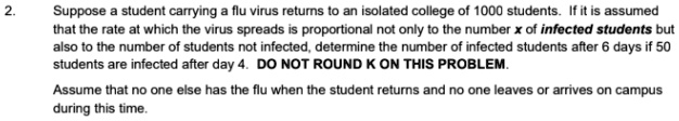 Suppose a student carrying a flu virus returns to an isolated college of 1000 students. If it is assumed that the rate at which the virus spreads is proportional not only to the number x of infected students but also to the number of students not infected, determine the number of infected students after 6 days if 50 students are infected after day 4. DO NOT ROUND K ON THIS PROBLEM. Assume that no one else has the flu when the student returns and no one leaves or arrives on campus during this time.