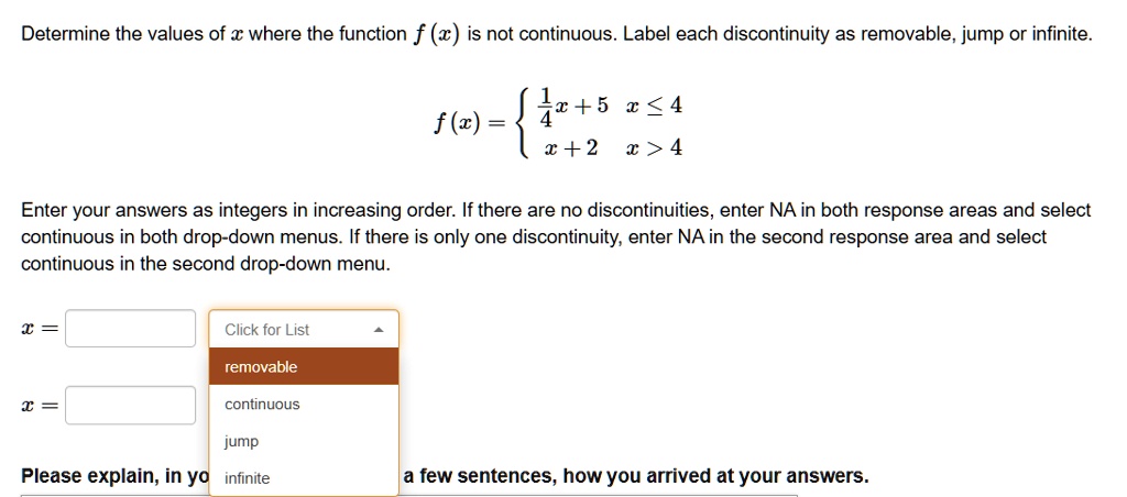 Determine the values of x where the function f (x) is not continuous. Label each discontinuity as removable, jump or infinite. f (x) =  1/4 x + 5 x <= 4, x + 2 x > 4 Enter your answers as integers in increasing order. If there are no discontinuities, enter NA in both response areas and select continuous in both drop-down menus. If there is only one discontinuity, enter NA in the second response area and select continuous in the second drop-down menu. x = Click for List removable continuous x = jump Please explain, in yo infinite a few sentences, how you arrived at your answers.