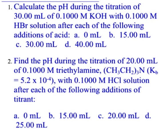 1. Calculate the pH during the titration of 30.00 mL of 0.1000 M KOH with 0.1000 M HBr solution after each of the following additions of acid: a. 0 mL b. 15.00 mL c. 30.00 mL d. 40.00 mL

2. Find the pH during the titration of 20.00 mL of 0.1000 M triethylamine, (CH3CH2)3N (Kb = 5.2 x 10^-4), with 0.1000 M HCl solution after each of the following additions of titrant:

a. 0 mL b. 15.00 mL c. 20.00 mL d. 25.00 mL
