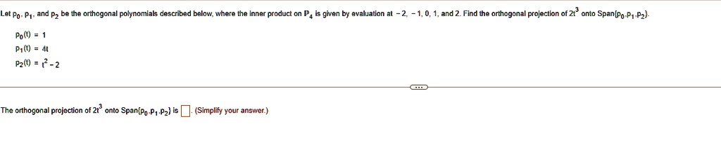 Let p0, p1, and p2 be the orthogonal polynomials described below, where the inner product on P4 is given by evaluation at -2, -1, 0, 1, and 2. Find the orthogonal projection of 2t^3 onto Span{p0, p1, p2.
p0(t) = 1
p1(t) = 4t
p2(t) = t^2 - 2
The orthogonal projection of 2t^3 onto Span{p0, p1, p2} is oxed. (Simplify your answer.)