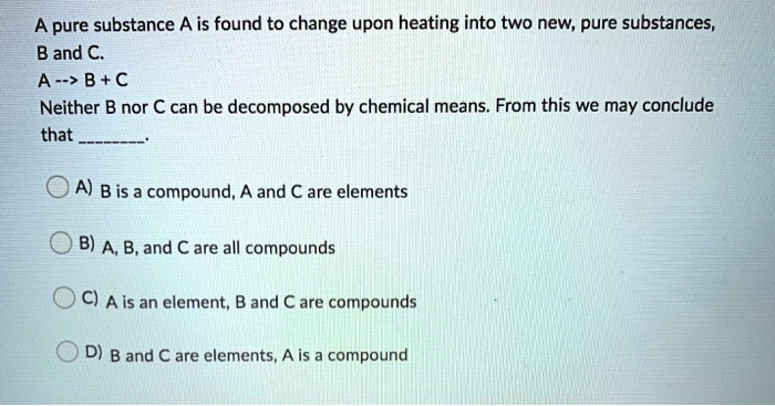 A pure substance A is found to change upon heating into two new, pure substances, B and C.
A –> B + C
Neither B nor C can be decomposed by chemical means. From this we may conclude that .
A) B is a compound, A and C are elements
B) A, B, and C are all compounds
C) A is an element, B and C are compounds
D) B and C are elements, A is a compound