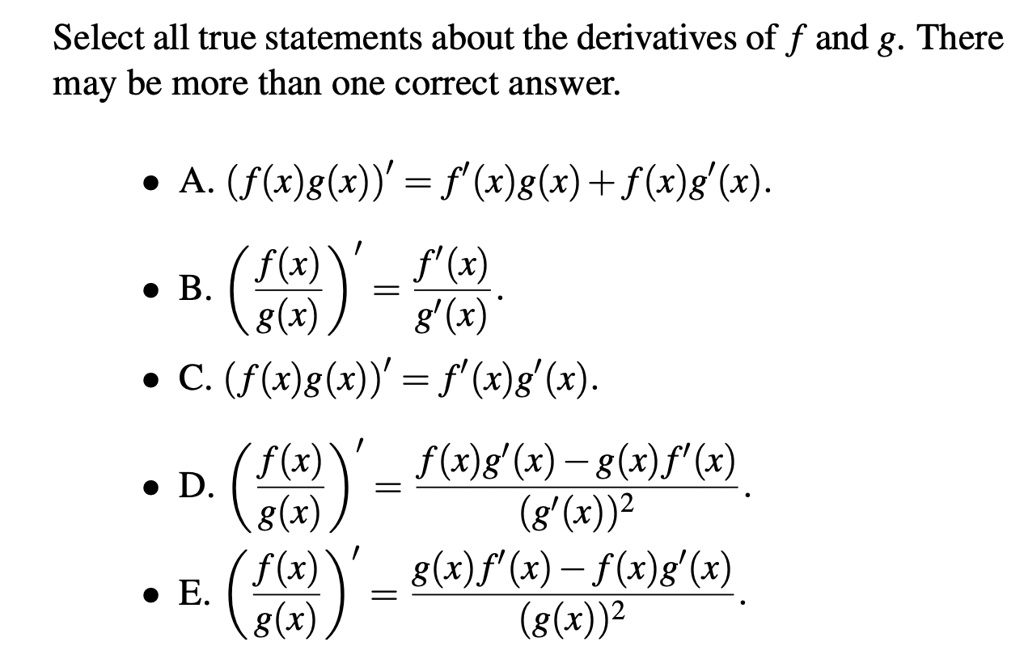 Select all true statements about the derivatives of f and g. There may be more than one correct answer.

• A. (f(x)g(x))' = f'(x)g(x) + f(x)g'(x).
• B. (f(x)/g(x))' = f'(x)/g'(x).
• C. (f(x)g(x))' = f'(x)g'(x).
• D. (f(x)/g(x))' = (f(x)g'(x) - g(x)f'(x))/(g'(x))^2.
• E. (f(x)/g(x))' = (g(x)f'(x) - f(x)g'(x))/(g(x))^2.